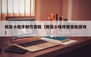 博白旅游小程序制作蛋糕（微信小程序做蛋糕游戏）
